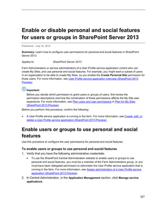 327
Enable or disable personal and social features
for users or groups in SharePoint Server 2013
Published: July 16, 2012
Summary: Learn how to configure user permissions for personal and social features in SharePoint
Server 2013.
Applies to: SharePoint Server 2013
Farm Administrators or service administrators of a User Profile service application control who can
create My Sites, and use personal and social features. For example, you might want a subset of users
in an organization to be able to create My Sites, so you enable the Create Personal Site permission for
those users. For more information, see User Profile service application overview (SharePoint 2013
Preview).
Important:
Before you decide which permission to grant users or groups of users, first review the
permission descriptions and how the combination of these permissions affects the My Site user
experience. For more information, see Plan users and user permissions in Plan for My Sites
(SharePoint 2013 Preview).
Before you perform this procedure, confirm the following:
 A User Profile service application is running in the farm. For more information, see Create, edit, or
delete a User Profile service application (SharePoint 2013 Preview).
Enable users or groups to use personal and social
features
Use this procedure to configure the user permissions for personal and social features.
To enable users or groups to use personal and social features
1. Verify that you have the following administrative credentials:
 To use the SharePoint Central Administration website to enable users or groups to use
personal and social features, you must be a member of the Farm Administrators group, or you
must have been delegated permission to administer the User Profile service application that is
running in the farm. For more information, see Assign administration of a User Profile service
application (SharePoint 2013 Preview).
2. In Central Administration, in the Application Management section, click Manage service
applications.
 
