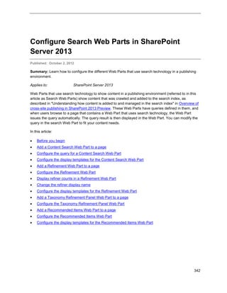 342
Configure Search Web Parts in SharePoint
Server 2013
Published: October 2, 2012
Summary: Learn how to configure the different Web Parts that use search technology in a publishing
environment.
Applies to: SharePoint Server 2013
Web Parts that use search technology to show content in a publishing environment (referred to in this
article as Search Web Parts) show content that was crawled and added to the search index, as
described in "Understanding how content is added to and managed in the search index" in Overview of
cross-site publishing in SharePoint 2013 Preview. These Web Parts have queries defined in them, and
when users browse to a page that contains a Web Part that uses search technology, the Web Part
issues the query automatically. The query result is then displayed in the Web Part. You can modify the
query in the search Web Part to fit your content needs.
In this article:
 Before you begin
 Add a Content Search Web Part to a page
 Configure the query for a Content Search Web Part
 Configure the display templates for the Content Search Web Part
 Add a Refinement Web Part to a page
 Configure the Refinement Web Part
 Display refiner counts in a Refinement Web Part
 Change the refiner display name
 Configure the display templates for the Refinement Web Part
 Add a Taxonomy Refinement Panel Web Part to a page
 Configure the Taxonomy Refinement Panel Web Part
 Add a Recommended Items Web Part to a page
 Configure the Recommended Items Web Part
 Configure the display templates for the Recommended Items Web Part
 