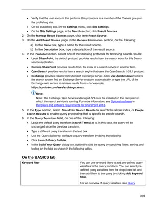 364
 Verify that the user account that performs this procedure is a member of the Owners group on
the publishing site.
 On the publishing site, on the Settings menu, click Site Settings.
 On the Site Settings page, in the Search section, click Result Sources.
2. On the Manage Result Sources page, click New Result Source.
3. On the Add Result Source page, in the General Information section, do the following:
a) In the Name box, type a name for the result source.
b) In the Description box, type a description of the result source.
4. In the Protocol section, select one of the following protocols for retrieving search results:
 Local SharePoint, the default protocol, provides results from the search index for this Search
service application.
 Remote SharePoint provides results from the index of a search service in another farm.
 OpenSearch provides results from a search engine that uses the OpenSearch 1.0/1.1 protocol.
 Exchange provides results from Microsoft Exchange Server. Click Use AutoDiscover to have
the search system find an Exchange Server endpoint automatically, or type the URL of the
Exchange web service to retrieve results from — for example,
https://contoso.com/ews/exchange.asmx.
Note:
Note: The Exchange Web Services Managed API must be installed on the computer on
which the search service is running. For more information, see Optional software in
Hardware and software requirements for SharePoint 2013.
5. In the Type section, select SharePoint Search Results to search the whole index, or People
Search Results to enable query processing that is specific to people search.
6. In the Query Transform field, do one of the following:
 Leave the default query transform (searchTerms) as is. In this case, the query will be
unchanged since the previous transform.
 Type a different query transform in the text box.
 Use the Query Builder to configure a query transform by doing the following:
 Click Launch Query Builder.
 In the Build Your Query dialog box, optionally build the query by specifying filters, sorting, and
testing on the tabs as shown in the following tables.
On the BASICS tab
Keyword filter You can use keyword filters to add pre-defined query
variables to the query transform. You can select pre-
defined query variables from the drop-down list, and
then add them to the query by clicking Add keyword
filter.
For an overview of query variables, see Query
 