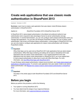 395
Create web applications that use classic mode
authentication in SharePoint 2013
Updated: October 2, 2012
Summary: Learn how to create a web application that uses classic mode (Windows-classic)
authentication in SharePoint 2013.
Applies to: SharePoint Foundation 2013 | SharePoint Server 2013
In SharePoint 2013, claims-based authentication is the default and preferred method of user
authentication and is required to take advantage of server-to-server authentication and app
authentication. In Central Administration, you can only configure claims-based authentication when you
manage web applications. You can also use Windows PowerShell cmdlets. The use of classic mode
authentication, also known as Windows classic authentication, is discouraged in SharePoint 2013 and
you can only create or configure web applications for classic mode authentication with Windows
PowerShell cmdlets.
Important:
Office Web Apps can be used only by SharePoint 2013 web applications that use claims-based
authentication. Office Web Apps rendering and editing will not work on SharePoint 2013 web
applications that use classic mode authentication. If you migrate SharePoint 2010 web
applications that use classic mode authentication to SharePoint 2013, you must migrate them
to claims-based authentication to allow them to work with Office Web Apps. For more
information, see Use Office Web Apps with SharePoint 2013.
To use Windows claims-based authentication instead (recommended), see Create claims-based web
applications in SharePoint 2013. To convert a web application that uses classic mode to use claims-
based authentication, see Migrate from classic-mode to claims-based authentication in SharePoint
2013.
Important:
The steps in this article apply to both SharePoint Foundation 2013 and SharePoint Server
2013.
Before you begin
Before you perform this procedure, confirm the following:
 Your system is running SharePoint 2013.
 You have determined the design of your logical architecture.
For more information, see Logical architecture components.
 