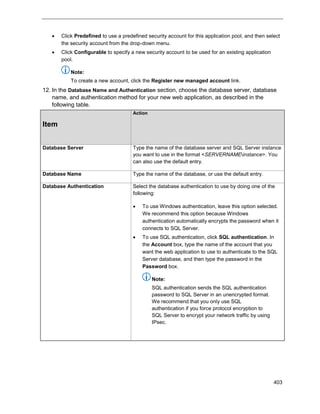 403
 Click Predefined to use a predefined security account for this application pool, and then select
the security account from the drop-down menu.
 Click Configurable to specify a new security account to be used for an existing application
pool.
Note:
To create a new account, click the Register new managed account link.
12. In the Database Name and Authentication section, choose the database server, database
name, and authentication method for your new web application, as described in the
following table.
Item
Action
Database Server Type the name of the database server and SQL Server instance
you want to use in the format <SERVERNAMEinstance>. You
can also use the default entry.
Database Name Type the name of the database, or use the default entry.
Database Authentication Select the database authentication to use by doing one of the
following:
 To use Windows authentication, leave this option selected.
We recommend this option because Windows
authentication automatically encrypts the password when it
connects to SQL Server.
 To use SQL authentication, click SQL authentication. In
the Account box, type the name of the account that you
want the web application to use to authenticate to the SQL
Server database, and then type the password in the
Password box.
Note:
SQL authentication sends the SQL authentication
password to SQL Server in an unencrypted format.
We recommend that you only use SQL
authentication if you force protocol encryption to
SQL Server to encrypt your network traffic by using
IPsec.
 