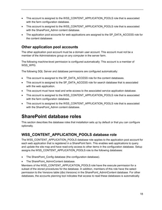 18
 This account is assigned to the WSS_CONTENT_APPLICATION_POOLS role that is associated
with the farm configuration database.
 This account is assigned to the WSS_CONTENT_APPLICATION_POOLS role that is associated
with the SharePoint_Admin content database.
 The application pool accounts for web applications are assigned to the SP_DATA_ACCESS role for
the content databases
Other application pool accounts
The other application pool account must be a domain user account. This account must not be a
member of the Administrators group on any computer in the server farm.
The following machine-level permission is configured automatically: This account is a member of
WSS_WPG.
The following SQL Server and database permissions are configured automatically:
 This account is assigned to the SP_DATA_ACCESS role for the content databases.
 This account is assigned to the SP_DATA_ACCESS role for search database that is associated
with the web application.
 This account must have read and write access to the associated service application database.
 This account is assigned to the WSS_CONTENT_APPLICATION_POOLS role that is associated
with the farm configuration database.
 This account is assigned to the WSS_CONTENT_APPLICATION_POOLS role that is associated
with the SharePoint_Admin content database.
SharePoint database roles
This section describes the database roles that installation sets up by default or that you can configure
optionally.
WSS_CONTENT_APPLICATION_POOLS database role
The WSS_CONTENT_APPLICATION_POOLS database role applies to the application pool account for
each web application that is registered in a SharePoint farm. This enables web applications to query
and update the site map and have read-only access to other items in the configuration database. Setup
assigns the WSS_CONTENT_APPLICATION_POOLS role to the following databases:
 The SharePoint_Config database (the configuration database).
 The SharePoint_AdminContent database.
Members of the WSS_CONTENT_APPLICATION_POOLS role have the execute permission for a
subset of the stored procedures for the database. In addition, members of this role have the select
permission to the Versions table (dbo.Versions) in the SharePoint_AdminContent database. For other
databases, the accounts planning tool indicates that access to read these databases is automatically
 