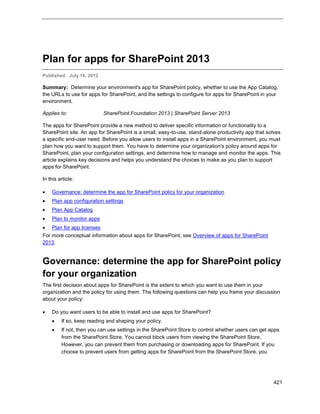 421
Plan for apps for SharePoint 2013
Published: July 16, 2012
Summary: Determine your environment's app for SharePoint policy, whether to use the App Catalog,
the URLs to use for apps for SharePoint, and the settings to configure for apps for SharePoint in your
environment.
Applies to: SharePoint Foundation 2013 | SharePoint Server 2013
The apps for SharePoint provide a new method to deliver specific information or functionality to a
SharePoint site. An app for SharePoint is a small, easy-to-use, stand-alone productivity app that solves
a specific end-user need. Before you allow users to install apps in a SharePoint environment, you must
plan how you want to support them. You have to determine your organization's policy around apps for
SharePoint, plan your configuration settings, and determine how to manage and monitor the apps. This
article explains key decisions and helps you understand the choices to make as you plan to support
apps for SharePoint.
In this article:
 Governance: determine the app for SharePoint policy for your organization
 Plan app configuration settings
 Plan App Catalog
 Plan to monitor apps
 Plan for app licenses
For more conceptual information about apps for SharePoint, see Overview of apps for SharePoint
2013.
Governance: determine the app for SharePoint policy
for your organization
The first decision about apps for SharePoint is the extent to which you want to use them in your
organization and the policy for using them. The following questions can help you frame your discussion
about your policy:
 Do you want users to be able to install and use apps for SharePoint?
 If so, keep reading and shaping your policy.
 If not, then you can use settings in the SharePoint Store to control whether users can get apps
from the SharePoint Store. You cannot block users from viewing the SharePoint Store.
However, you can prevent them from purchasing or downloading apps for SharePoint. If you
choose to prevent users from getting apps for SharePoint from the SharePoint Store, you
 