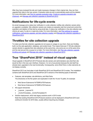 473
After they have reviewed the site and made necessary changes in their original site, they can then
upgrade their sites to the new version. Evaluation sites are set to automatically expire and be deleted.
For more information, see Plan for upgrade evaluation sites, Create an upgrade evaluation site
(Optional), and Manage site collection upgrades to SharePoint 2013.
Notifications for life-cycle events
An email message and a status bar notification in a site collection notifies site collection owners when
an upgrade is available. Site collection owners can create an evaluation site from email and control the
expiration and deletion of that site by using email also. A status bar notification in the site collection also
informs all users if a site is in read-only mode. For more information, see Plan settings for upgrade
notifications, self-service upgrade, and site collection creation and Manage site collection upgrades to
SharePoint 2013.
Throttles for site collection upgrade
To make sure that site collection upgrades do not cause an outage on your farm, there are throttles
built in at the web application, database, and content level. This means that even if 100 site collection
owners decide to upgrade their site collections at the same time, only some are run at the same time,
and the rest are put into a queue to run later. For more information, see Plan site collection upgrade
throttling and queues and Manage site collection upgrades to SharePoint 2013.
True “SharePoint 2010” instead of visual upgrade
Visual upgrade in SharePoint 2010 Products lets site owners and administrators see what their site
would be like in the new user interface. However, it is not a true preview because the site itself has
already been upgraded to the new functionality. Consequently, some Web Parts or other elements do
not display correctly.
SharePoint 2013 can host sites in both SharePoint 2010 and SharePoint 2013 modes. The installation
contains both SharePoint 2010 and SharePoint 2013 versions of the following types of elements:
 Features, site templates, site definitions, and Web Parts
The directories on the file system are duplicated in both the 14 and 15 paths, for example:
 Web Server Extensions/14/TEMPLATE/Features
 Web Server Extensions/15/TEMPLATE/Features
 IIS support directories:
 _Layouts, _Layouts/15
 _ControlTemplates, _ControlTemplates/15
 Solution deployment, which lets legacy solutions work in 2010 mode
Note that existing SharePoint 2010 Products solutions can be deployed to SharePoint 2013 and
continue to function for 2010 sites, usually without requiring any changes.
 