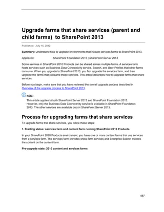 487
Upgrade farms that share services (parent and
child farms) to SharePoint 2013
Published: July 16, 2012
Summary: Understand how to upgrade environments that include services farms to SharePoint 2013.
Applies to: SharePoint Foundation 2013 | SharePoint Server 2013
Some services in SharePoint 2010 Products can be shared across multiple farms. A services farm
hosts services such as Business Data Connectivity service, Search, and User Profiles that other farms
consume. When you upgrade to SharePoint 2013, you first upgrade the services farm, and then
upgrade the farms that consume those services. This article describes how to upgrade farms that share
services.
Before you begin, make sure that you have reviewed the overall upgrade process described in
Overview of the upgrade process to SharePoint 2013.
Note:
This article applies to both SharePoint Server 2013 and SharePoint Foundation 2013.
However, only the Business Data Connectivity service is available in SharePoint Foundation
2013. The other services are available only in SharePoint Server 2013.
Process for upgrading farms that share services
To upgrade farms that share services, you follow these steps:
1. Starting status: services farm and content farm running SharePoint 2010 Products
In your SharePoint 2010 Products environment, you have one or more content farms that use services
from a services farm. The services farm provides cross-farm services and Enterprise Search indexes
the content on the content farm.
Pre-upgrade state: 2010 content and services farms
 
