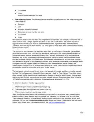 523
 Documents
 Links
Plus the overall database size itself.
 Site collection factors The following factors can affect the performance of site collection upgrade.
The number of:
 Subwebs
 Lists
 Activated upgrading features
 Document versions (number and size)
 Documents
 Links
How your data is structured can affect how long it takes to upgrade it. For example, 10,000 lists with 10
items each will have a longer upgrade time than 10 lists with 10,000 items. The actions required to
upgrade the list infrastructure must be performed for each list, regardless of the number of items.
Therefore, more lists equals more actions. The same goes for most of the items under database factors
or site collection factors.
The structure of your hardware can also have a big effect on performance. Generally, the database
server performance is more important than web server performance, but underpowered hardware or
connectivity issues at either tier can significantly affect upgrade performance. Web servers have a
significant part to play in database upgrade performance, mainly by issuing the commands to make
data and structural changes in the databases. The database servers have to process those changes
and work with a large set of data for every command. Web server performance becomes a bigger issue
during site collection upgrade, when the upgrade process iterates several actions for each site
collection (which might occur for multiple site collections at a time). Site collection upgrade also affects
the database server as each action must occur in SQL Server.
The best way to estimate overall time is to do a trial upgrade of the data, and then review the upgrade
log files. The log files contain the duration for an upgrade — look for Total Elapsed Time at the bottom
of the upgrade log file. Use this time to estimate the duration for your full set of content. You can also
use the log files to check your progress during the upgrade process. The upgrade.log file is located at
%COMMONPROGRAMFILES%Microsoft Sharedweb server extensions15LOGS.
To determine durations from the logs, examine:
 The times spent in each upgrade sequence per log.
 The times spent per upgrade action instance per log.
 The minimum, maximum, and average times.
Make sure that you separate out the database upgrade times from time that is spent upgrading site
collections for accurate planning. Perform multiple trial upgrades to guarantee more accurate data.
Then collate the data from multiple tests to determine likely performance per sequence, action, and
database. You can use the Get-SPUpgradeActions cmdlet in Windows PowerShell to see how many
actions occur for the farm. For more information, see Get-SPUpgradeActions.
 