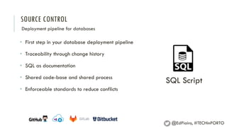 SOURCE CONTROL
Deployment pipeline for databases
• First step in your database deployment pipeline
• Traceability through change history
• SQL as documentation
• Shared code-base and shared process
• Enforceable standards to reduce conflicts
SQL Script
@EdPiairo, #TECHinPORTO
 