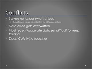 Conflicts
• Servers no longer synchronized
   o Developers begin developing on different setups

• Data often gets overwritten
• Most recent/accurate data set difficult to keep
  track of
• Dogs, Cats living together
 