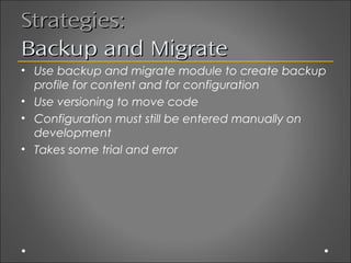 Strategies:
Backup and Migrate
• Use backup and migrate module to create backup
  profile for content and for configuration
• Use versioning to move code
• Configuration must still be entered manually on
  development
• Takes some trial and error
 