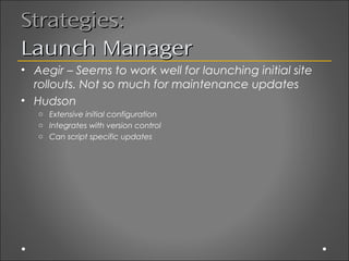 Strategies:
Launch Manager
• Aegir – Seems to work well for launching initial site
  rollouts. Not so much for maintenance updates
• Hudson
   o Extensive initial configuration
   o Integrates with version control
   o Can script specific updates
 