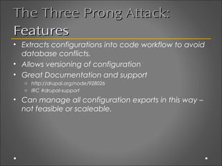 The Three Prong Attack:
Features
• Extracts configurations into code workflow to avoid
  database conflicts.
• Allows versioning of configuration
• Great Documentation and support
   o http://drupal.org/node/928026
   o IRC #drupal-support

• Can manage all configuration exports in this way –
  not feasible or scaleable.
 