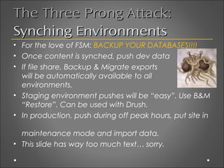 The Three Prong Attack:
Synching Environments
• For the love of FSM: BACKUP YOUR DATABASES!!!!
• Once content is synched, push dev data
• If file share, Backup & Migrate exports
  will be automatically available to all
  environments.
• Staging environment pushes will be “easy”. Use B&M
  “Restore”. Can be used with Drush.
• In production, push during off peak hours, put site in

  maintenance mode and import data.
• This slide has way too much text… sorry.
 