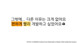 그밖에... 다른 이유는 크게 없어요
편하게 빨리 개발하고 싶었어요 😅
2019.02.14 | AWSKRUG Serverless Group | Native addon on Nodejs of AWS Lambda | Byun Kyuhyun
 