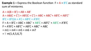 Example 1 – Express the Boolean function F = A + B’C as standard
sum of minterms.
A = A(B + B’) = AB + AB’
A = AB(C + C’) + AB'(C + C’) = ABC + ABC’+ AB’C + AB’C’
B’C = B’C(A + A’) = AB’C + A’B’C
F = A + B’C = ABC + ABC’ + AB’C + AB’C’ + AB’C + A’B’C
F = A’B’C + AB’C’ + AB’C + ABC’ + ABC
= m1 + m4 + m5 + m6 + m7
=m(1,4,5,6,7)
 