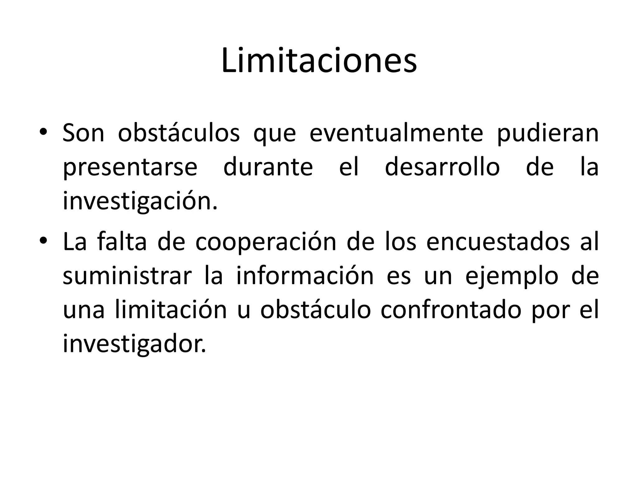 Limitaciones
• Son obstáculos que eventualmente pudieran
presentarse durante el desarrollo de la
investigación.
• La falta de cooperación de los encuestados al
suministrar la información es un ejemplo de
una limitación u obstáculo confrontado por el
investigador.
 