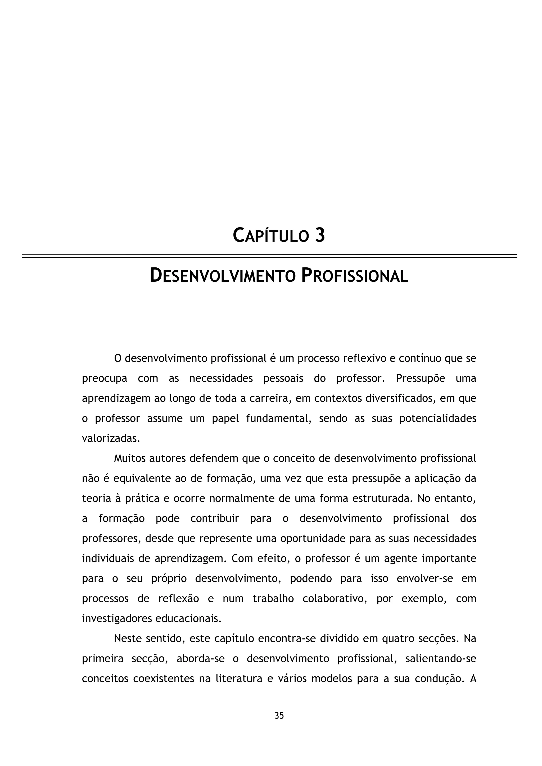CAPÍTULO 3
DESENVOLVIMENTO PROFISSIONAL

O desenvolvimento profissional é um processo reflexivo e contínuo que se
preocupa com as necessidades pessoais do professor. Pressupõe uma
aprendizagem ao longo de toda a carreira, em contextos diversificados, em que
o professor assume um papel fundamental, sendo as suas potencialidades
valorizadas.
Muitos autores defendem que o conceito de desenvolvimento profissional
não é equivalente ao de formação, uma vez que esta pressupõe a aplicação da
teoria à prática e ocorre normalmente de uma forma estruturada. No entanto,
a

formação

pode contribuir

para

o desenvolvimento

profissional dos

professores, desde que represente uma oportunidade para as suas necessidades
individuais de aprendizagem. Com efeito, o professor é um agente importante
para o seu próprio desenvolvimento, podendo para isso envolver-se em
processos de reflexão e num trabalho colaborativo, por exemplo, com
investigadores educacionais.
Neste sentido, este capítulo encontra-se dividido em quatro secções. Na
primeira secção, aborda-se o desenvolvimento profissional, salientando-se
conceitos coexistentes na literatura e vários modelos para a sua condução. A

35

 