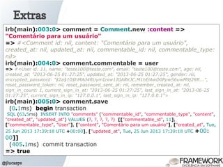 Extras
@jlucasps
irb(main):003:0> comment = Comment.new :content =>
"Comentário para um usuário"
=> #<Comment id: nil, content: "Comentário para um usuário",
created_at: nil, updated_at: nil, commentable_id: nil, commentable_type:
nil>
irb(main):004:0> comment.commentable = user
=> #<User id: 11, name: "teste100@teste.com", email: "teste100@teste.com", age: nil,
created_at: "2013-06-25 01:27:25", updated_at: "2013-06-25 01:27:25", gender: nil,
encrypted_password: "$2a$10$hMAd4RUymIzxw1JGARKJC.M1hEiAwD0PpwS6uwM9j2RR...",
reset_password_token: nil, reset_password_sent_at: nil, remember_created_at: nil,
sign_in_count: 1, current_sign_in_at: "2013-06-25 01:27:25", last_sign_in_at: "2013-06-25
01:27:25", current_sign_in_ip: "127.0.0.1", last_sign_in_ip: "127.0.0.1">
irb(main):005:0> comment.save
(0.1ms) begin transaction
SQL (63.5ms) INSERT INTO "comments" ("commentable_id", "commentable_type", "content",
"created_at", "updated_at") VALUES (?, ?, ?, ?, ?) [["commentable_id", 11],
["commentable_type", "User"], ["content", "Comentário para um usuário"], ["created_at", Tue,
25 Jun 2013 17:39:18 UTC +00:00], ["updated_at", Tue, 25 Jun 2013 17:39:18 UTC +00:
00]]
(405.1ms) commit transaction
=> true
 
