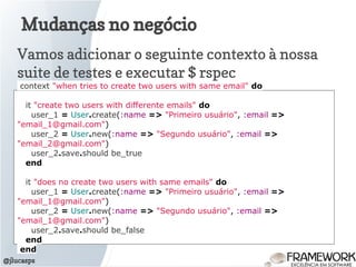 Mudanças no negócio
@jlucasps
Vamos adicionar o seguinte contexto à nossa
suite de testes e executar $ rspec
context "when tries to create two users with same email" do
it "create two users with differente emails" do
user_1 = User.create(:name => "Primeiro usuário", :email =>
"email_1@gmail.com")
user_2 = User.new(:name => "Segundo usuário", :email =>
"email_2@gmail.com")
user_2.save.should be_true
end
it "does no create two users with same emails" do
user_1 = User.create(:name => "Primeiro usuário", :email =>
"email_1@gmail.com")
user_2 = User.new(:name => "Segundo usuário", :email =>
"email_1@gmail.com")
user_2.save.should be_false
end
end
 