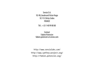Sensio S.A.
92-98, boulevard Victor Hugo
92 115 Clichy Cedex
FRANCE
Tél. : +33 1 40 99 80 80
Contact
Fabien Potencier
fabien.potencier at sensio.com
http://www.sensiolabs.com/
http://www.symfony-project.org/
http://fabien.potencier.org/
 