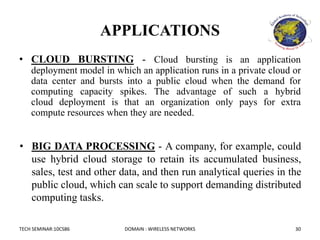 TECH SEMINAR:10CS86 DOMAIN : WIRELESS NETWORKS 30
APPLICATIONS
• CLOUD BURSTING - Cloud bursting is an application
deployment model in which an application runs in a private cloud or
data center and bursts into a public cloud when the demand for
computing capacity spikes. The advantage of such a hybrid
cloud deployment is that an organization only pays for extra
compute resources when they are needed.
• BIG DATA PROCESSING - A company, for example, could
use hybrid cloud storage to retain its accumulated business,
sales, test and other data, and then run analytical queries in the
public cloud, which can scale to support demanding distributed
computing tasks.
 