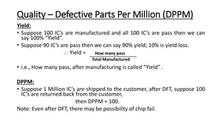Quality – Defective Parts Per Million (DPPM)
Yield:
• Suppose 100 IC’s are manufactured and all 100 IC’s are pass then we can
say 100% “Yield”.
• Suppose 90 IC’s are pass then we can say 90% yield; 10% is yield loss.
 Yield =
• i.e., How many pass, after manufacturing is called “Yield” .
DPPM:
• Suppose 1 Million IC’s are shipped to the customer, after DFT, suppose 100
IC’s are returned back from the customer,
then DPPM = 100.
Note: Even after DFT, there may be possibility of chip fail.
How many pass
Total Manufactured
 
