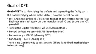 Goal of DFT:
Goal of DFT is to identifying the defects and separating the faulty parts.
But not identifying where is the defect, how the defect occurs.
• DFT Engineers provides i/p’s in the format of Test vectors to the Test
Engineer team to apply on the manufactured IC and prove the IC’s
pass/fail.
• To test the Digital type logic, we use Scan method .
• For I/O defects we use – BSCAN (Boundary Scan)
• For memory – MBIST (Memory BIST)
• For Analog – ADFT (Analog DFT)
There is no Generic way to Test Analog (There is no fixed methodology
to test Analog).
 