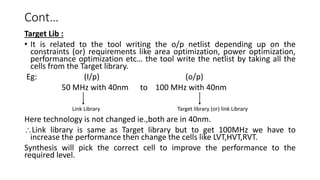 Cont…
Target Lib :
• It is related to the tool writing the o/p netlist depending up on the
constraints (or) requirements like area optimization, power optimization,
performance optimization etc… the tool write the netlist by taking all the
cells from the Target library.
Eg: (I/p) (o/p)
50 MHz with 40nm to 100 MHz with 40nm
Here technology is not changed ie.,both are in 40nm.
Link library is same as Target library but to get 100MHz we have to
increase the performance then change the cells like LVT,HVT,RVT.
Synthesis will pick the correct cell to improve the performance to the
required level.
Link Library Target library (or) link Library
 