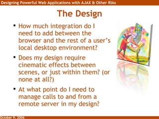 The Design How much integration do I need to add between the browser and the rest of a user’s local desktop environment? Does my design require cinematic effects between scenes, or just within them? (or none at all?) At what point do I need to manage calls to and from a remote server in my design? 