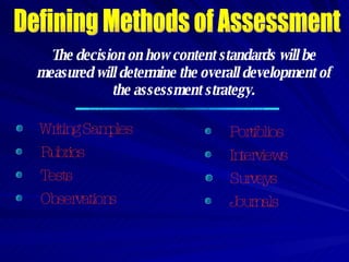 Defining Methods of Assessment The decision on how content standards will be measured will determine the overall development of the assessment strategy. Writing Samples Portfolios Rubrics Interviews Tests Surveys Observations Journals 