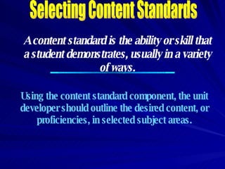 Selecting Content Standards A content standard is the ability or skill that a student demonstrates, usually in a variety of ways. Using the content standard component, the unit developer should outline the desired content, or proficiencies, in selected subject areas. 