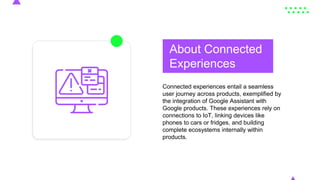 About Connected
Experiences
Connected experiences entail a seamless
user journey across products, exemplified by
the integration of Google Assistant with
Google products. These experiences rely on
connections to IoT, linking devices like
phones to cars or fridges, and building
complete ecosystems internally within
products.
 