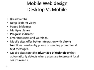 Mobile Web design
                Desktop Vs Mobile
 • Breadcrumbs
 • Deep Explorer views
 • Popup Dialogues
 • Multiple planes
 • Progress indicator
 • Error messages and warnings.
 • Mobile sites offer better integration with phone
   functions - orders by phone or sending promotional
   text messages.
 • Mobile sites can take advantage of technology that
   automatically detects where users are to present local
   search results.
18
 