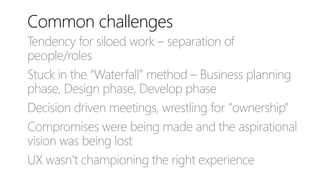 Common challenges
Tendency for siloed work – separation of
people/roles
Stuck in the “Waterfall” method – Business planning
phase, Design phase, Develop phase
Decision driven meetings, wrestling for “ownership”
Compromises were being made and the aspirational
vision was being lost
UX wasn’t championing the right experience
 