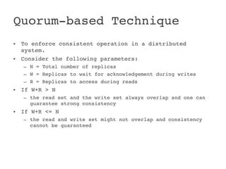 Quorum­based Technique 
•   To enforce consistent operation in a distributed 
    system.
•   Consider the following parameters:
    – N = Total number of replicas
    – W = Replicas to wait for acknowledgement during writes
    – R = Replicas to access during reads
•   If W+R > N
    – the read set and the write set always overlap and one can 
      guarantee strong consistency
•   If W+R <= N
    – the read and write set might not overlap and consistency 
      cannot be guaranteed
 