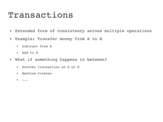 Transactions
●   Extended form of consistency across multiple operations
●   Example: Transfer money from A to B
    ●   Subtract from A
    ●   Add to B
●   What if something happens in between?
    ●   Another transaction on A or B
    ●   Machine Crashes
    ●   ...
 