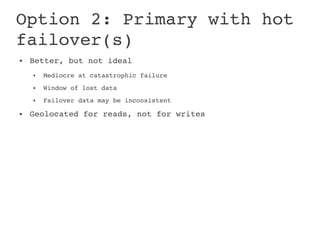 Option 2: Primary with hot 
failover(s)
●   Better, but not ideal
    ●   Mediocre at catastrophic failure
    ●   Window of lost data
    ●   Failover data may be inconsistent
●   Geolocated for reads, not for writes
 