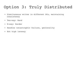 Option 3: Truly Distributed
●   Simultaneous writes in different DCs, maintaining 
    consistency
●   Two­way: Hard
●   N­way: Harder
●   Handles catastrophic failure, geolocality
●   But high latency
 