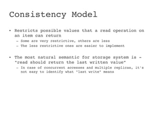 Consistency Model
• Restricts possible values that a read operation on 
  an item can return
  – Some are very restrictive, others are less
  – The less restrictive ones are easier to implement


• The most natural semantic for storage system is ­ 
  "read should return the last written value”
  – In case of concurrent accesses and multiple replicas, it's 
    not easy to identify what "last write" means
 