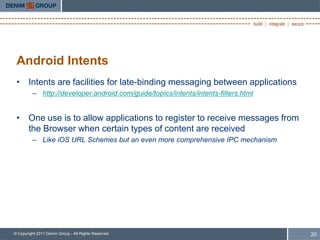 Android Intents
 • Intents are facilities for late-binding messaging between applications
         – http://developer.android.com/guide/topics/intents/intents-filters.html


 • One use is to allow applications to register to receive messages from
   the Browser when certain types of content are received
         – Like iOS URL Schemes but an even more comprehensive IPC mechanism




© Copyright 2011 Denim Group - All Rights Reserved                                  20
 
