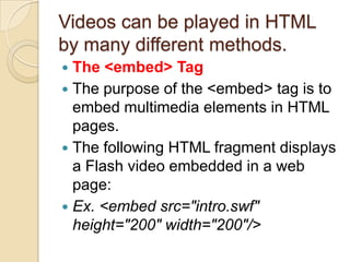 Videos can be played in HTML
by many different methods.
 The <embed> Tag
 The purpose of the <embed> tag is to
  embed multimedia elements in HTML
  pages.
 The following HTML fragment displays
  a Flash video embedded in a web
  page:
 Ex. <embed src="intro.swf"
  height="200" width="200"/>
 