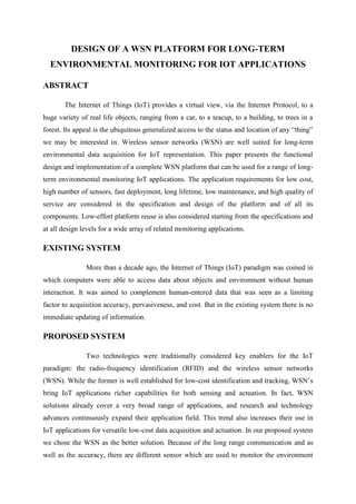 DESIGN OF A WSN PLATFORM FOR LONG-TERM
ENVIRONMENTAL MONITORING FOR IOT APPLICATIONS
ABSTRACT
The Internet of Things (IoT) provides a virtual view, via the Internet Protocol, to a
huge variety of real life objects, ranging from a car, to a teacup, to a building, to trees in a
forest. Its appeal is the ubiquitous generalized access to the status and location of any “thing”
we may be interested in. Wireless sensor networks (WSN) are well suited for long-term
environmental data acquisition for IoT representation. This paper presents the functional
design and implementation of a complete WSN platform that can be used for a range of longterm environmental monitoring IoT applications. The application requirements for low cost,
high number of sensors, fast deployment, long lifetime, low maintenance, and high quality of
service are considered in the specification and design of the platform and of all its
components. Low-effort platform reuse is also considered starting from the specifications and
at all design levels for a wide array of related monitoring applications.

EXISTING SYSTEM
More than a decade ago, the Internet of Things (IoT) paradigm was coined in
which computers were able to access data about objects and environment without human
interaction. It was aimed to complement human-entered data that was seen as a limiting
factor to acquisition accuracy, pervasiveness, and cost. But in the existing system there is no
immediate updating of information.

PROPOSED SYSTEM
Two technologies were traditionally considered key enablers for the IoT
paradigm: the radio-frequency identification (RFID) and the wireless sensor networks
(WSN). While the former is well established for low-cost identification and tracking, WSN’s
bring IoT applications richer capabilities for both sensing and actuation. In fact, WSN
solutions already cover a very broad range of applications, and research and technology
advances continuously expand their application field. This trend also increases their use in
IoT applications for versatile low-cost data acquisition and actuation. In our proposed system
we chose the WSN as the better solution. Because of the long range communication and as
well as the accuracy, there are different sensor which are used to monitor the environment

 
