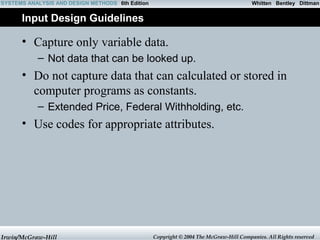 Whitten SYSTEMS ANALYSIS AND DESIGN METHODS 6th Edition Bentley Dittman 
Input Design Guidelines 
• Capture only variable data. 
– Not data that can be looked up. 
• Do not capture data that can calculated or stored in 
computer programs as constants. 
– Extended Price, Federal Withholding, etc. 
• Use codes for appropriate attributes. 
Irwin/McGraw-Hill Copyright © 2004 The McGraw-Hill Companies. All Rights reserved 
 