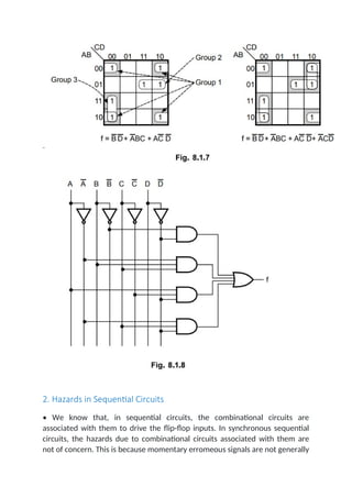 2. Hazards in Sequential Circuits
• We know that, in sequential circuits, the combinational circuits are
associated with them to drive the flip-flop inputs. In synchronous sequential
circuits, the hazards due to combinational circuits associated with them are
not of concern. This is because momentary erromeous signals are not generally
 