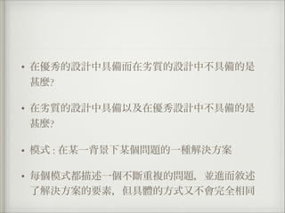 • 在優秀的設計中具備而在劣質的設計中不具備的是
甚麼?
• 在劣質的設計中具備以及在優秀設計中不具備的是
甚麼?
• 模式 : 在某一背景下某個問題的一種解決方案
• 每個模式都描述一個不斷重複的問題，並進而敘述
了解決方案的要素，但具體的方式又不會完全相同
 