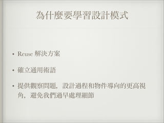 為什麼要學習設計模式
• Reuse 解決方案
• 確立通用術語
• 提供觀察問題，設計過程和物件導向的更高視
角，避免我們過早處理細節
 