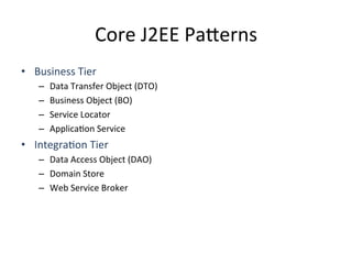 Core	
  J2EE	
  Pa4erns	
  
•  Business	
  Tier	
  
–  Data	
  Transfer	
  Object	
  (DTO)	
  
–  Business	
  Object	
  (BO)	
  
–  Service	
  Locator	
  
–  ApplicaAon	
  Service	
  
•  IntegraAon	
  Tier	
  
–  Data	
  Access	
  Object	
  (DAO)	
  	
  
–  Domain	
  Store	
  
–  Web	
  Service	
  Broker	
  
 
