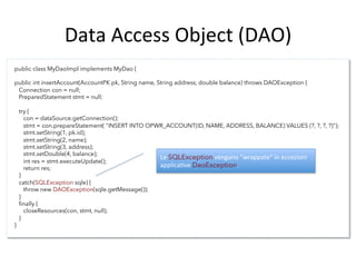 Data	
  Access	
  Object	
  (DAO)	
  
public class MyDaoImpl implements MyDao {
public int insertAccount(AccountPK pk, String name, String address, double balance) throws DAOException {
   Connection con = null;
   PreparedStatement stmt = null;
   try {
     con = dataSource.getConnection();
     stmt = con.prepareStatement( "INSERT INTO OPWR_ACCOUNT(ID, NAME, ADDRESS, BALANCE) VALUES (?, ?, ?, ?)");
     stmt.setString(1, pk.id);
     stmt.setString(2, name);
     stmt.setString(3, address);
     stmt.setDouble(4, balance);
     int res = stmt.executeUpdate();
     return res;
   }
   catch(SQLException sqle) {
     throw new DAOException(sqle.getMessage());
   }
   ﬁnally {
     closeResources(con, stmt, null);
   }
}
	
   	
  	
  
Le	
  SQLException	
  vengano	
  "wrappate"	
  in	
  eccezioni	
  
applicaAve	
  DaoException.	
  
 