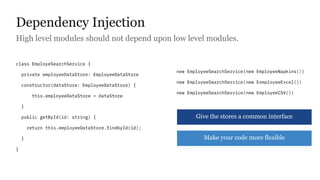Dependency Injection
High level modules should not depend upon low level modules.
class EmployeSearchService {
private employeeDataStore: EmployeeDataStore
constructor(dataStore: EmployeeDataStore) {
this.employeeDataStore = dataStore
}
public getById(id: string) {
return this.employeeDataStore.findbyId(id);
}
}
new EmployeeSearchService(new EmployeeNapkins())
new EmployeeSearchService(new ExmployeeExcel())
new EmployeeSearchService(new EmployeeCSV())
Give the stores a common interface
Make your code more flexible
 