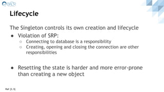 Lifecycle
The Singleton controls its own creation and lifecycle
● Violation of SRP:
○ Connecting to database is a responsibility
○ Creating, opening and closing the connection are other
responsibilities
● Resetting the state is harder and more error-prone
than creating a new object
Ref: [3, 5]
 