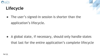 Lifecycle
● The user’s signed-in session is shorter than the
application’s lifecycle.
● A global state, if necessary, should only handle states
that last for the entire application’s complete lifecycle
Ref: [5]
 